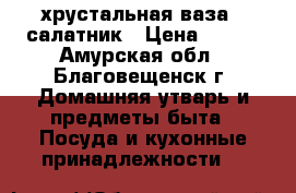  хрустальная ваза - салатник › Цена ­ 250 - Амурская обл., Благовещенск г. Домашняя утварь и предметы быта » Посуда и кухонные принадлежности   